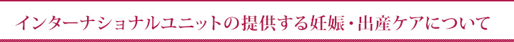 インターナショナルユニットの提供する妊娠・出産ケアについて